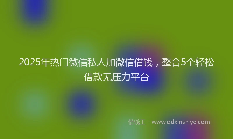 2025年热门微信私人加微信借钱，整合5个轻松借款无压力平台
