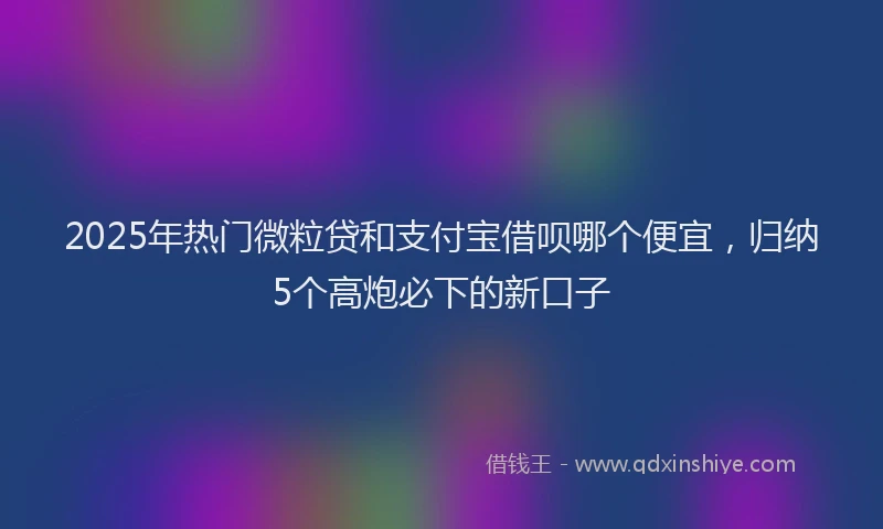 2025年热门微粒贷和支付宝借呗哪个便宜，归纳5个高炮必下的新口子