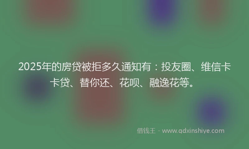 2025年的房贷被拒多久通知有：投友圈、维信卡卡贷、替你还、花呗、融逸花等。