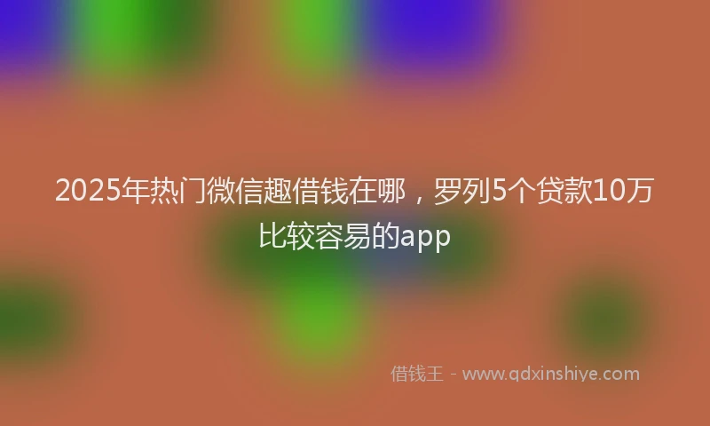 2025年热门微信趣借钱在哪，罗列5个贷款10万比较容易的app