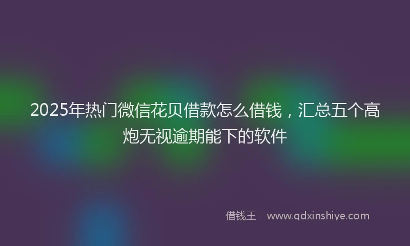 2025年热门微信花贝借款怎么借钱，汇总五个高炮无视逾期能下的软件