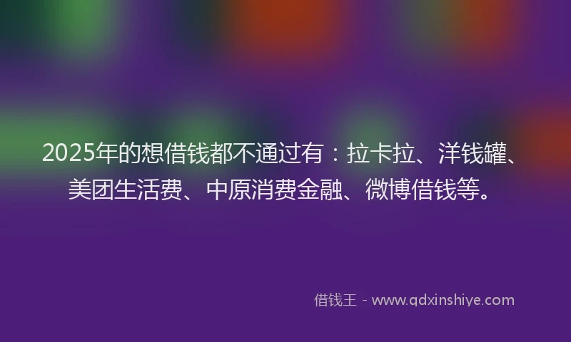2025年的想借钱都不通过有：拉卡拉、洋钱罐、美团生活费、中原消费金融、微博借钱等。