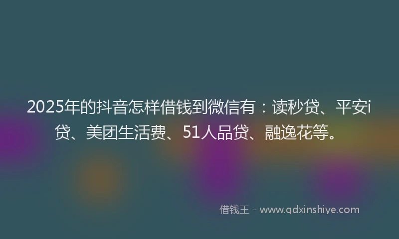 2025年的抖音怎样借钱到微信有：读秒贷、平安i贷、美团生活费、51人品贷、融逸花等。