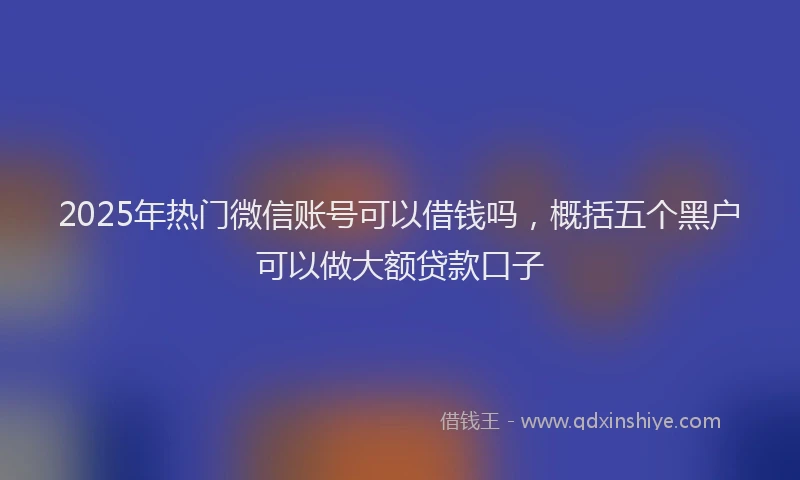 2025年热门微信账号可以借钱吗，概括五个黑户可以做大额贷款口子