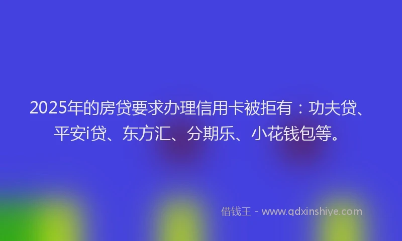 2025年的房贷要求办理信用卡被拒有：功夫贷、平安i贷、东方汇、分期乐、小花钱包等。