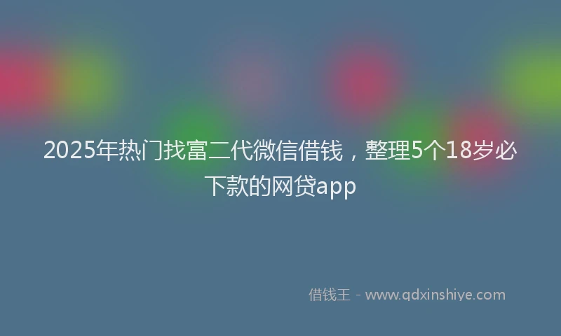 2025年热门找富二代微信借钱，整理5个18岁必下款的网贷app