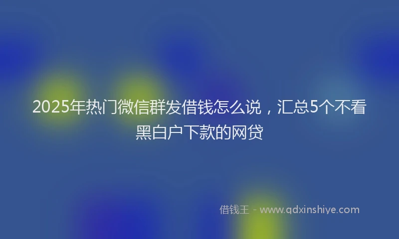 2025年热门微信群发借钱怎么说，汇总5个不看黑白户下款的网贷