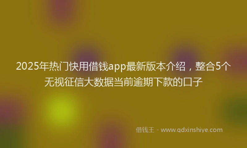 2025年热门快用借钱app最新版本介绍，整合5个无视征信大数据当前逾期下款的口子