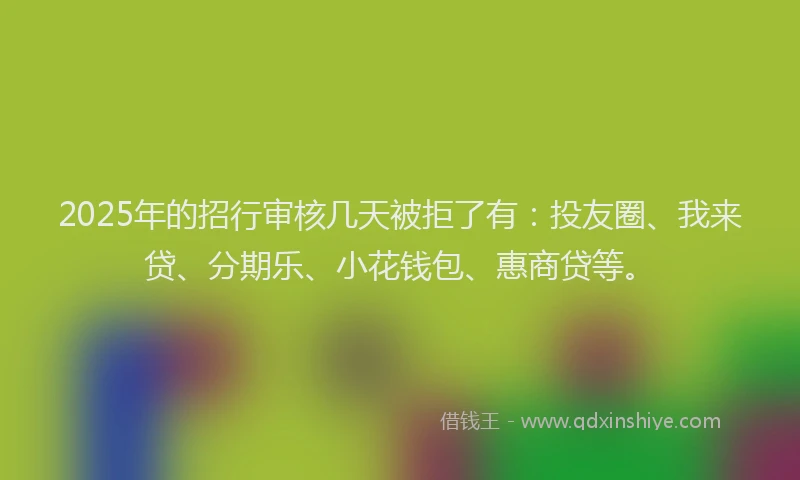 2025年的招行审核几天被拒了有：投友圈、我来贷、分期乐、小花钱包、惠商贷等。