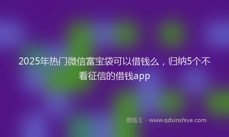2025年热门微信富宝袋可以借钱么，归纳5个不看征信的借钱app