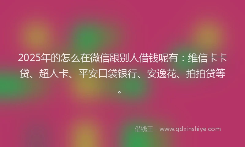 2025年的怎么在微信跟别人借钱呢有：维信卡卡贷、超人卡、平安口袋银行、安逸花、拍拍贷等。