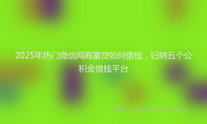 2025年热门微信网商富贷如何借钱，归纳五个公积金借钱平台