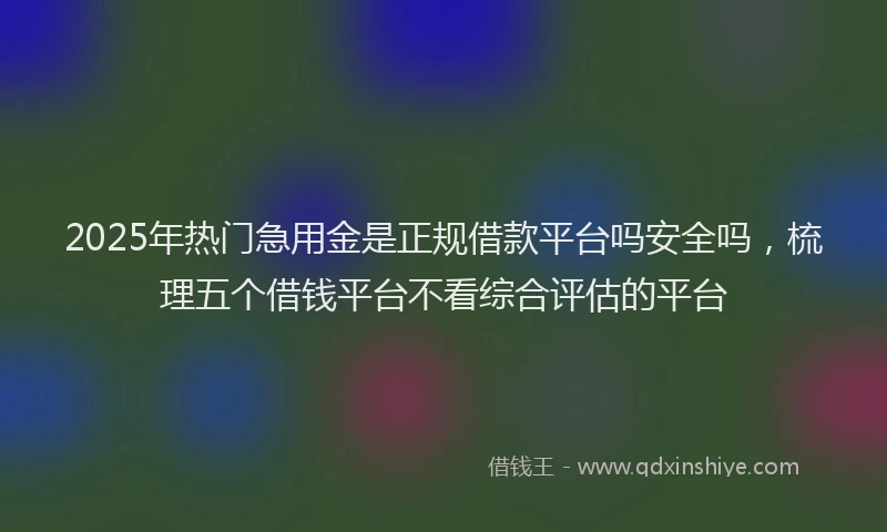 2025年热门急用金是正规借款平台吗安全吗，梳理五个借钱平台不看综合评估的平台