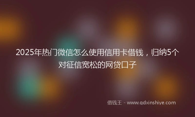 2025年热门微信怎么使用信用卡借钱，归纳5个对征信宽松的网贷口子
