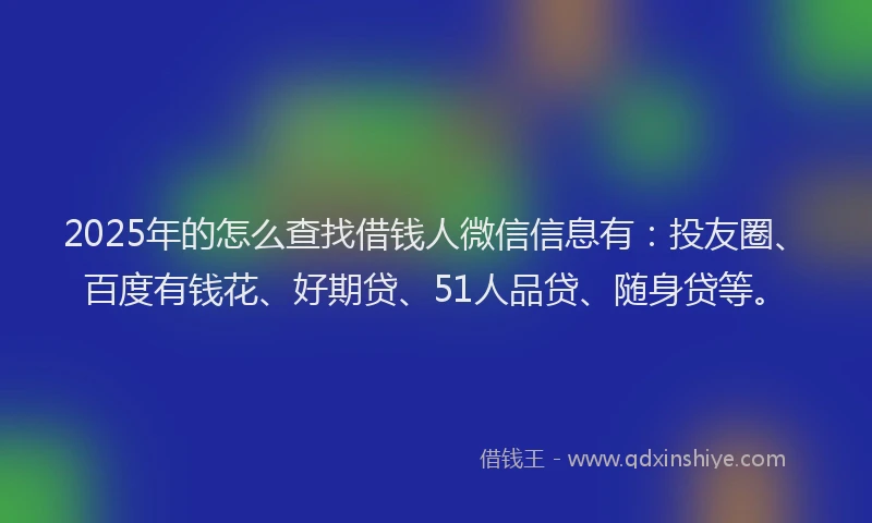 2025年的怎么查找借钱人微信信息有：投友圈、百度有钱花、好期贷、51人品贷、随身贷等。