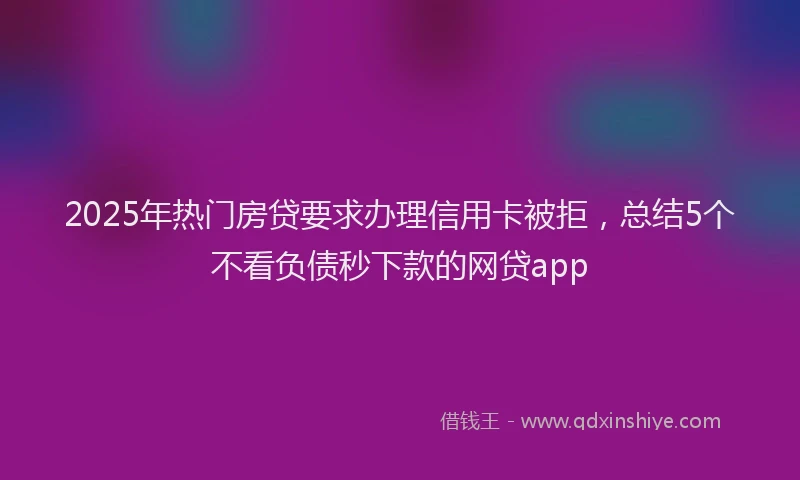 2025年热门房贷要求办理信用卡被拒，总结5个不看负债秒下款的网贷app
