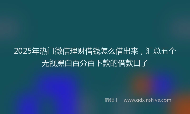2025年热门微信理财借钱怎么借出来，汇总五个无视黑白百分百下款的借款口子