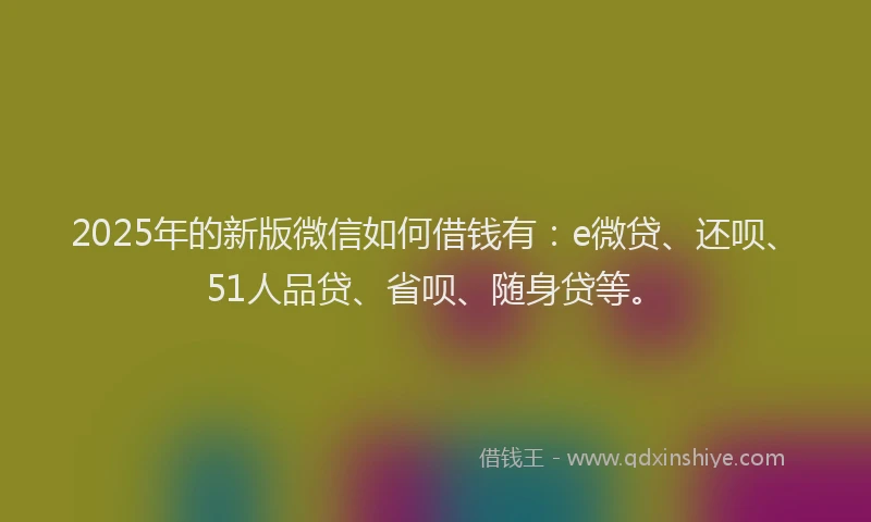 2025年的新版微信如何借钱有：e微贷、还呗、51人品贷、省呗、随身贷等。