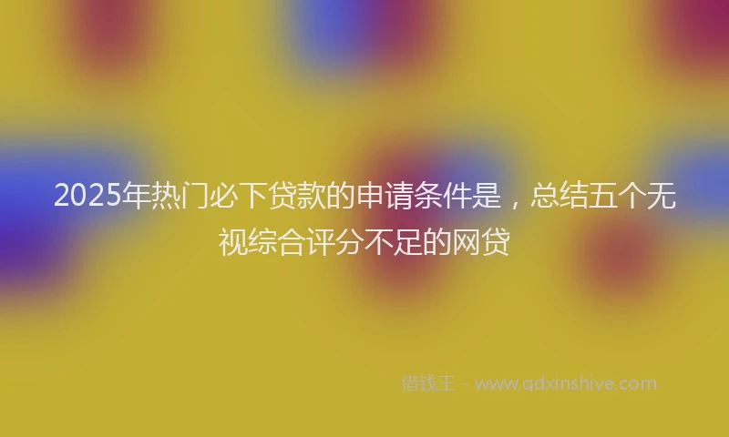2025年热门必下贷款的申请条件是，总结五个无视综合评分不足的网贷