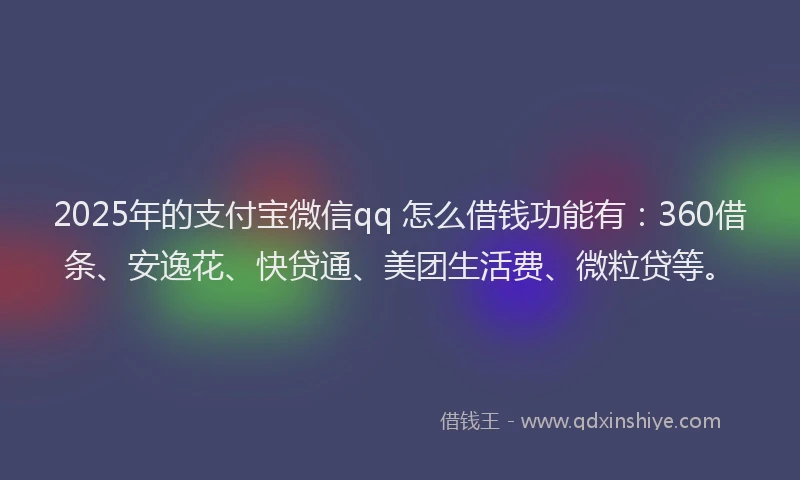 2025年的支付宝微信qq 怎么借钱功能有：360借条、安逸花、快贷通、美团生活费、微粒贷等。