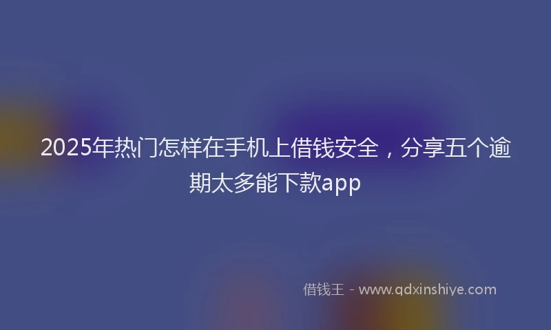 2025年热门怎样在手机上借钱安全，分享五个逾期太多能下款app