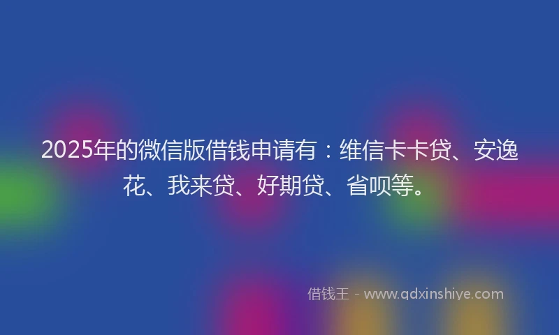 2025年的微信版借钱申请有：维信卡卡贷、安逸花、我来贷、好期贷、省呗等。