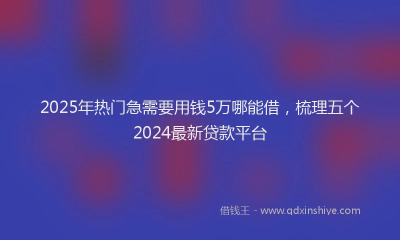 2025年热门急需要用钱5万哪能借，梳理五个2024最新贷款平台