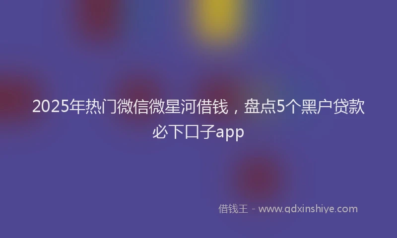 2025年热门微信微星河借钱，盘点5个黑户贷款必下口子app