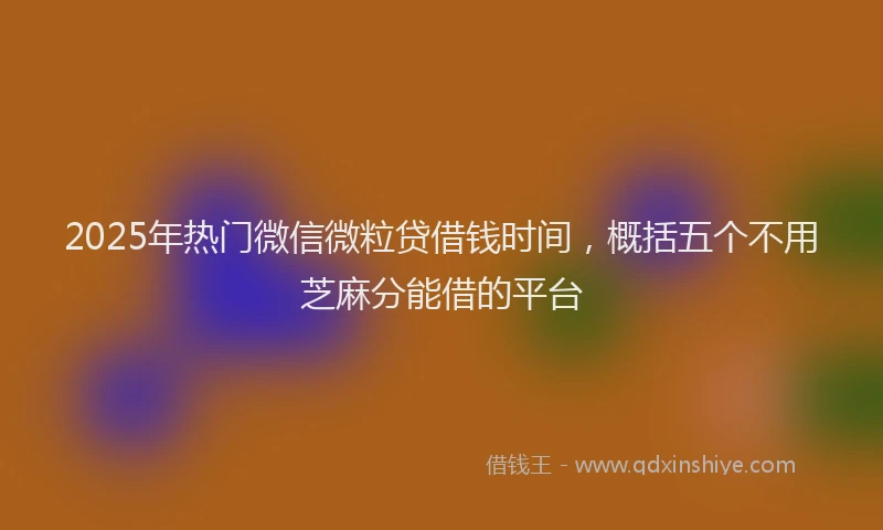 2025年热门微信微粒贷借钱时间，概括五个不用芝麻分能借的平台
