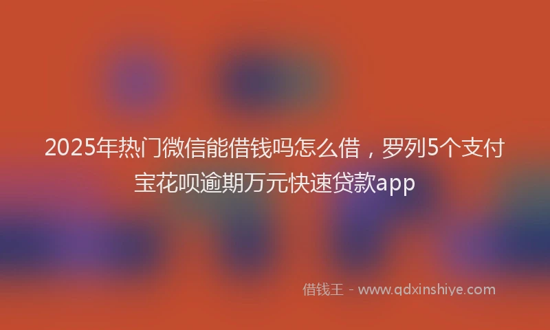 2025年热门微信能借钱吗怎么借，罗列5个支付宝花呗逾期万元快速贷款app