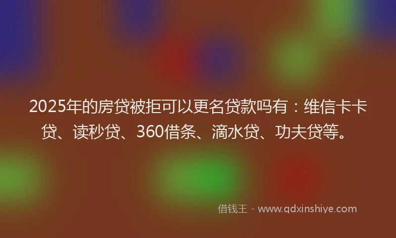 2025年的房贷被拒可以更名贷款吗有：维信卡卡贷、读秒贷、360借条、滴水贷、功夫贷等。
