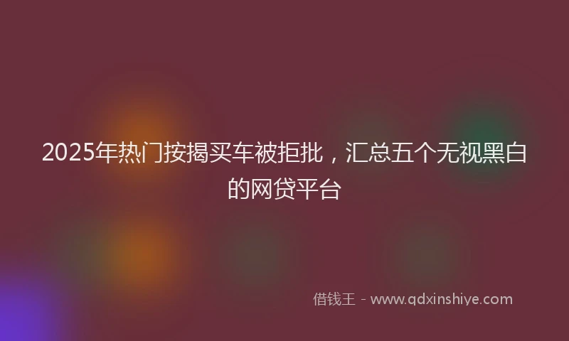 2025年热门按揭买车被拒批，汇总五个无视黑白的网贷平台