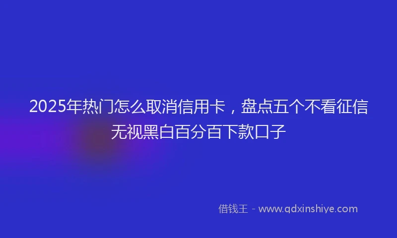 2025年热门怎么取消信用卡，盘点五个不看征信无视黑白百分百下款口子