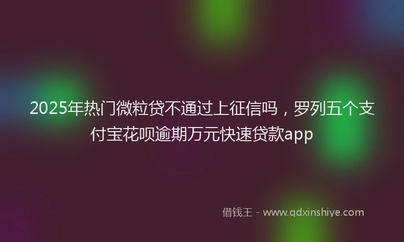 2025年热门微粒贷不通过上征信吗，罗列五个支付宝花呗逾期万元快速贷款app