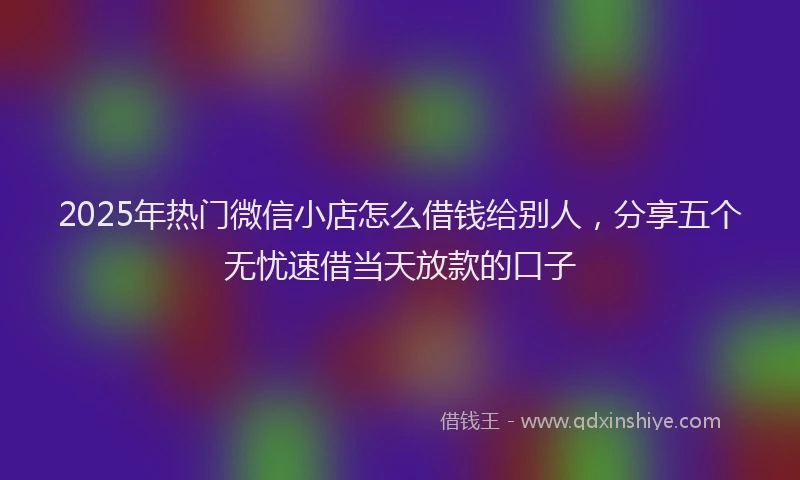 2025年热门微信小店怎么借钱给别人，分享五个无忧速借当天放款的口子