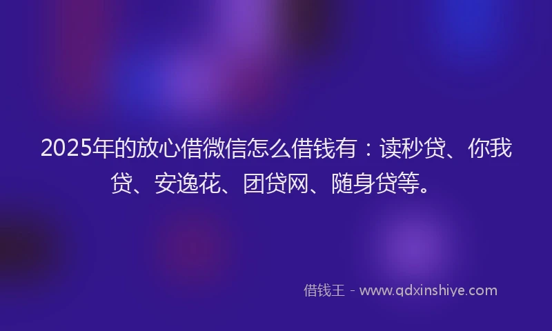 2025年的放心借微信怎么借钱有：读秒贷、你我贷、安逸花、团贷网、随身贷等。