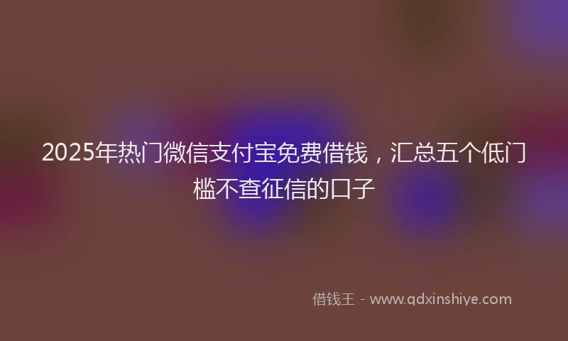 2025年热门微信支付宝免费借钱，汇总五个低门槛不查征信的口子