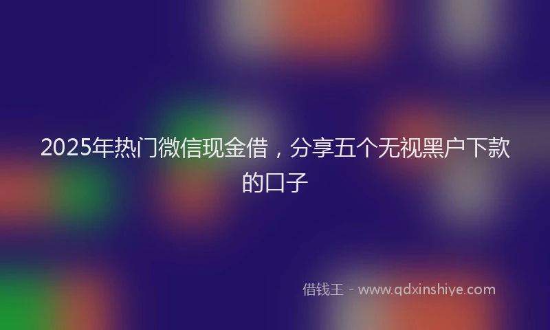 2025年热门微信现金借，分享五个无视黑户下款的口子