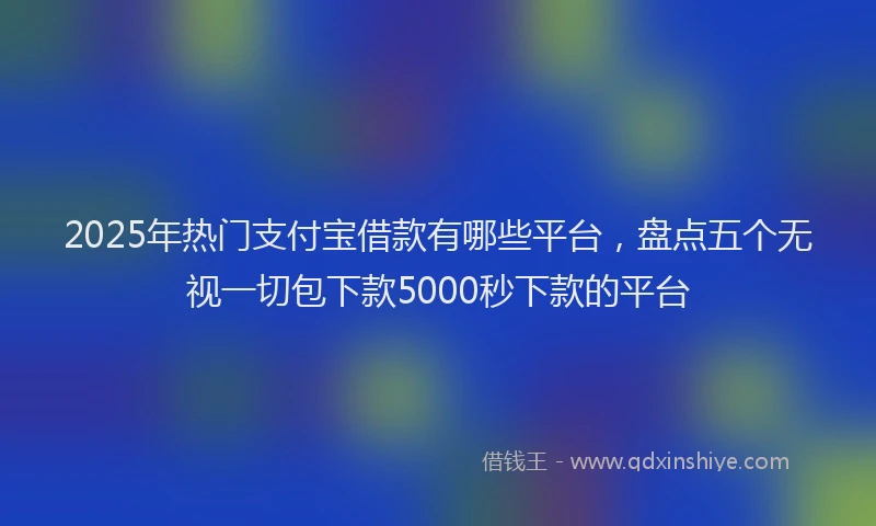 2025年热门支付宝借款有哪些平台，盘点五个无视一切包下款5000秒下款的平台