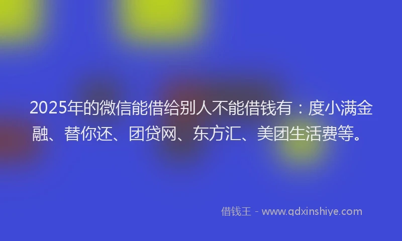 2025年的微信能借给别人不能借钱有：度小满金融、替你还、团贷网、东方汇、美团生活费等。