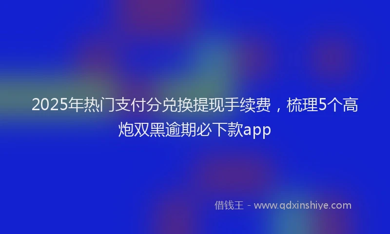 2025年热门支付分兑换提现手续费，梳理5个高炮双黑逾期必下款app