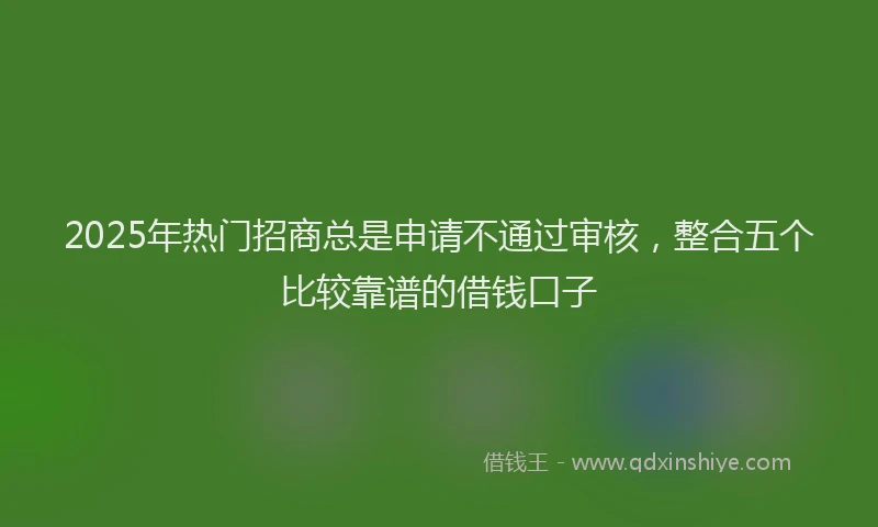 2025年热门招商总是申请不通过审核，整合五个比较靠谱的借钱口子