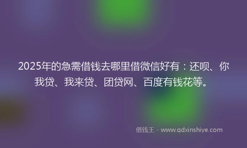 2025年的急需借钱去哪里借微信好有：还呗、你我贷、我来贷、团贷网、百度有钱花等。