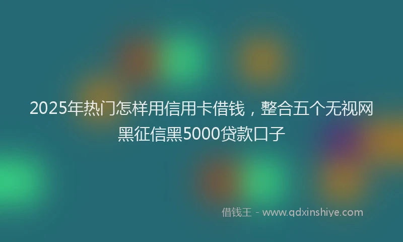 2025年热门怎样用信用卡借钱，整合五个无视网黑征信黑5000贷款口子