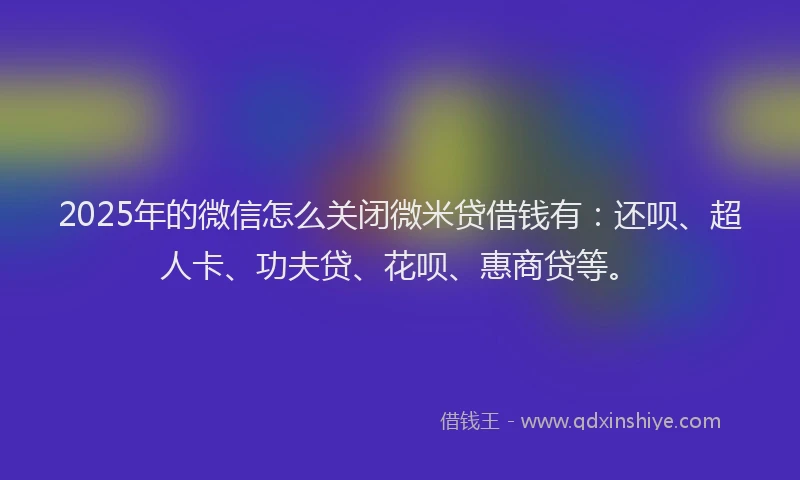 2025年的微信怎么关闭微米贷借钱有：还呗、超人卡、功夫贷、花呗、惠商贷等。