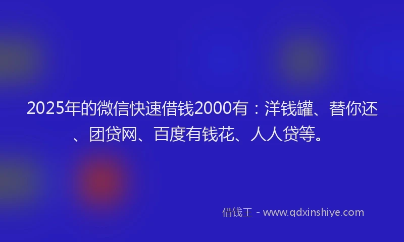 2025年的微信快速借钱2000有：洋钱罐、替你还、团贷网、百度有钱花、人人贷等。