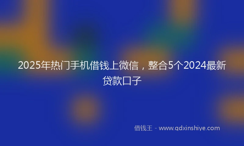 2025年热门手机借钱上微信，整合5个2024最新贷款口子