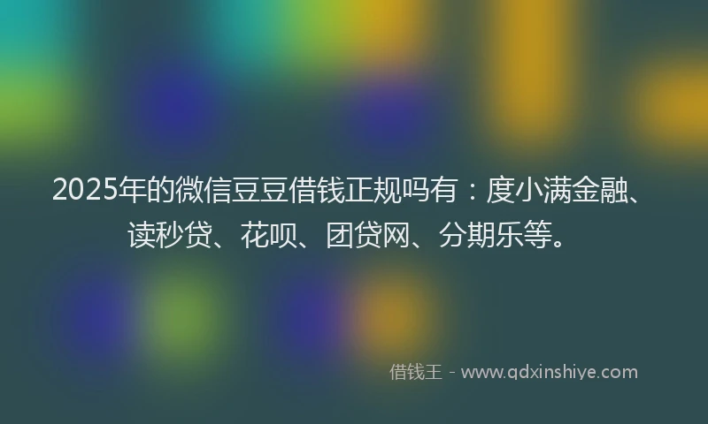2025年的微信豆豆借钱正规吗有：度小满金融、读秒贷、花呗、团贷网、分期乐等。