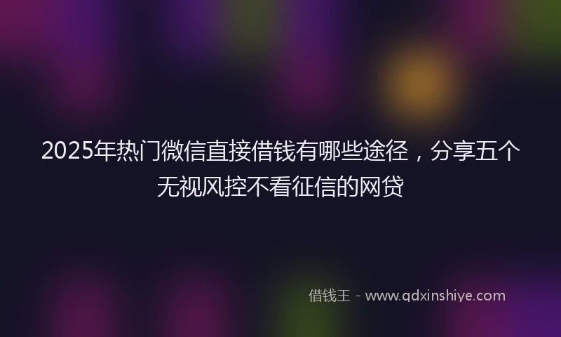 2025年热门微信直接借钱有哪些途径，分享五个无视风控不看征信的网贷