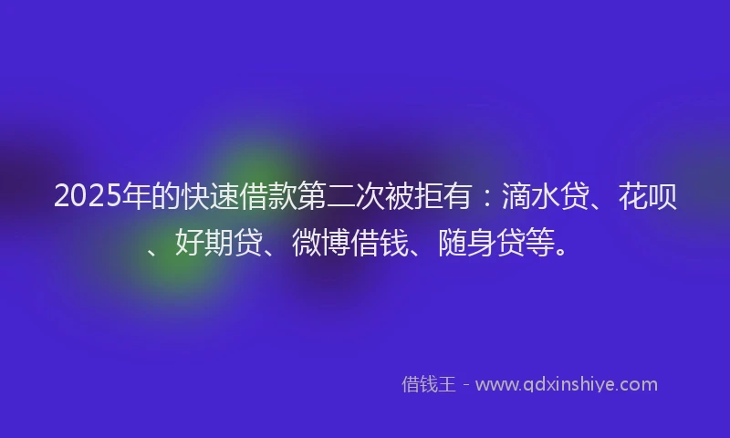 2025年的快速借款第二次被拒有：滴水贷、花呗、好期贷、微博借钱、随身贷等。